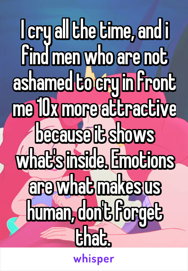 I cry all the time, and i find men who are not ashamed to cry in front me 10x more attractive because it shows what's inside. Emotions are what makes us human, don't forget that. 