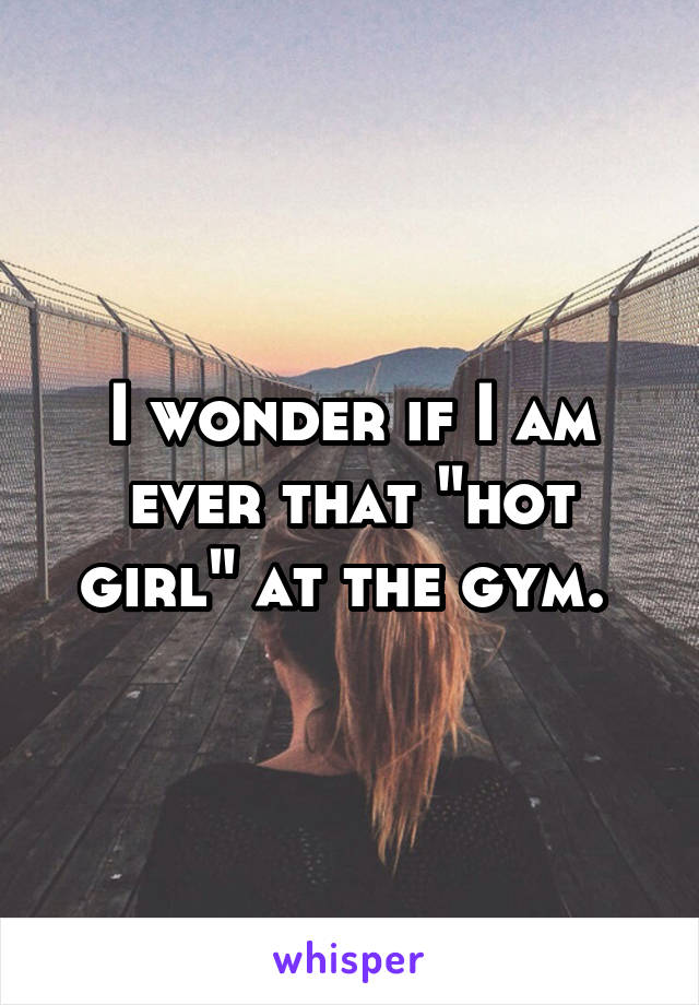 I wonder if I am ever that "hot girl" at the gym. 