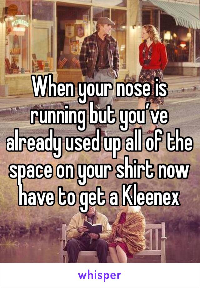 When your nose is running but you’ve already used up all of the space on your shirt now have to get a Kleenex 