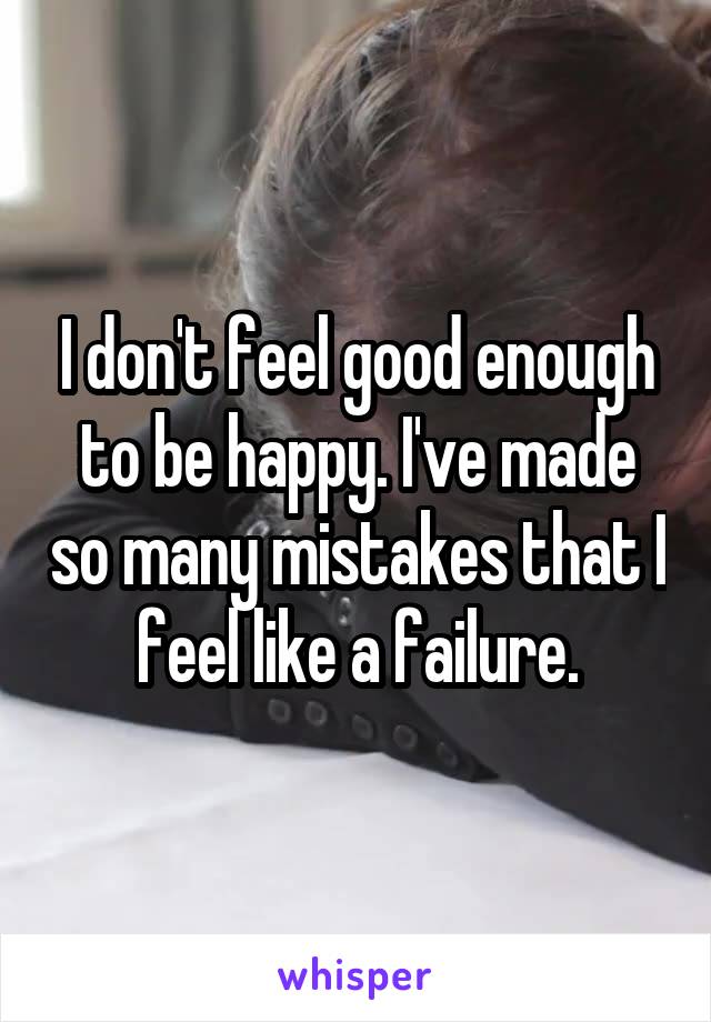 I don't feel good enough to be happy. I've made so many mistakes that I feel like a failure.