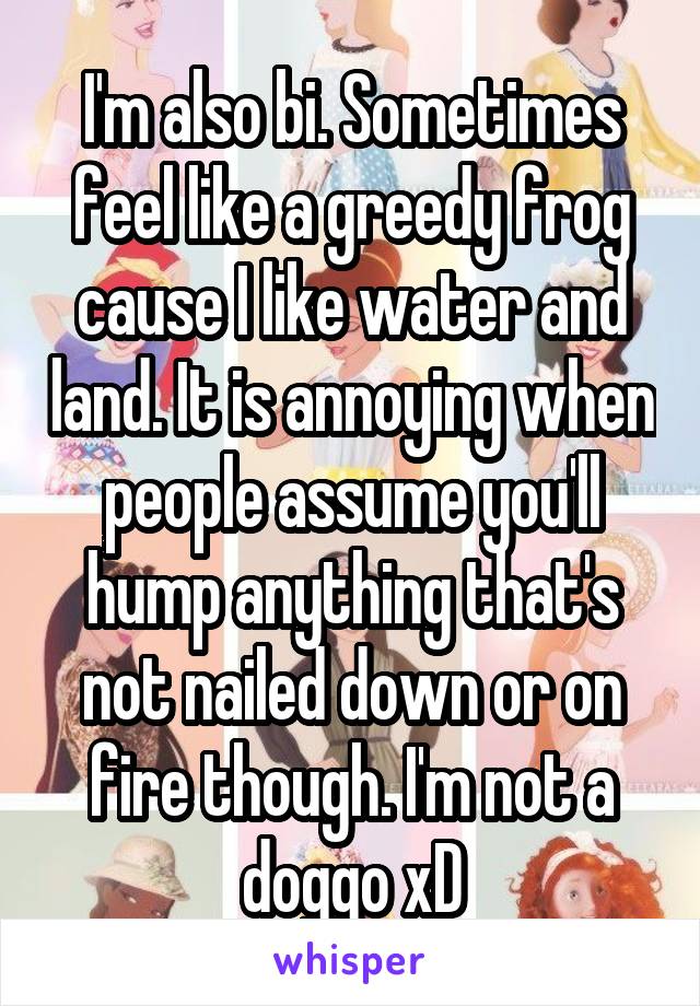 I'm also bi. Sometimes feel like a greedy frog cause I like water and land. It is annoying when people assume you'll hump anything that's not nailed down or on fire though. I'm not a doggo xD