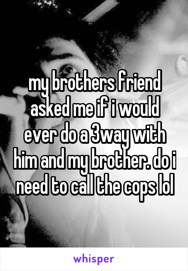 my brothers friend asked me if i would ever do a 3way with him and my brother. do i need to call the cops lol