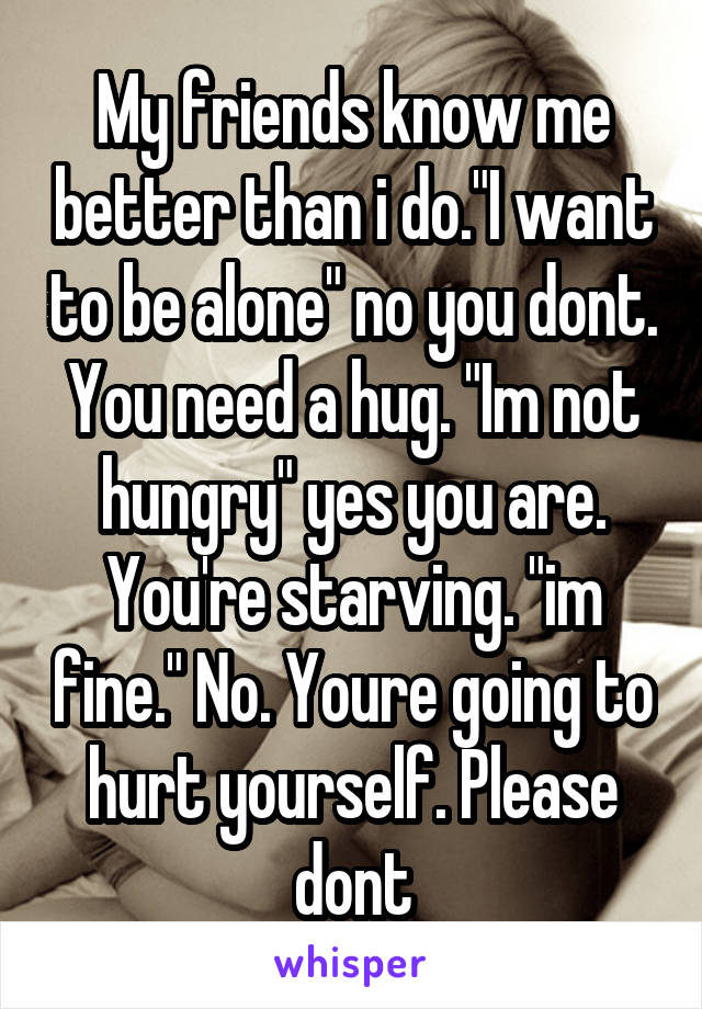 My friends know me better than i do."I want to be alone" no you dont. You need a hug. "Im not hungry" yes you are. You're starving. "im fine." No. Youre going to hurt yourself. Please dont