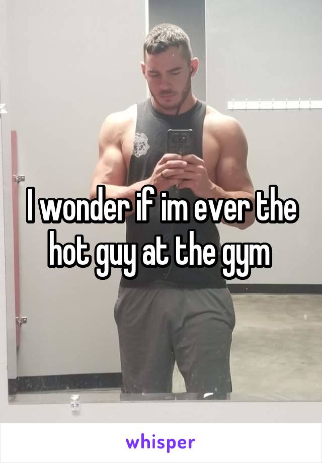 I wonder if im ever the hot guy at the gym 