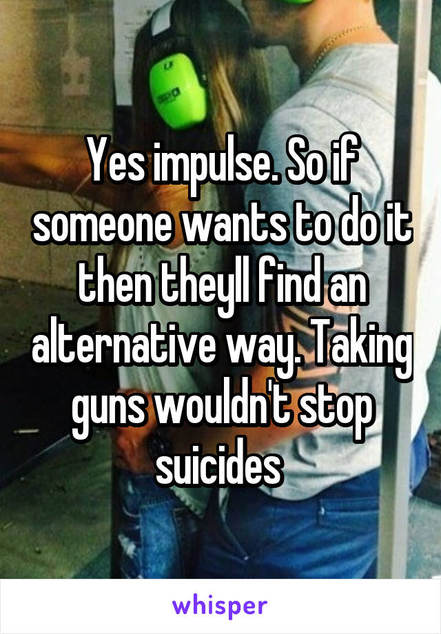 Yes impulse. So if someone wants to do it then theyll find an alternative way. Taking guns wouldn't stop suicides 