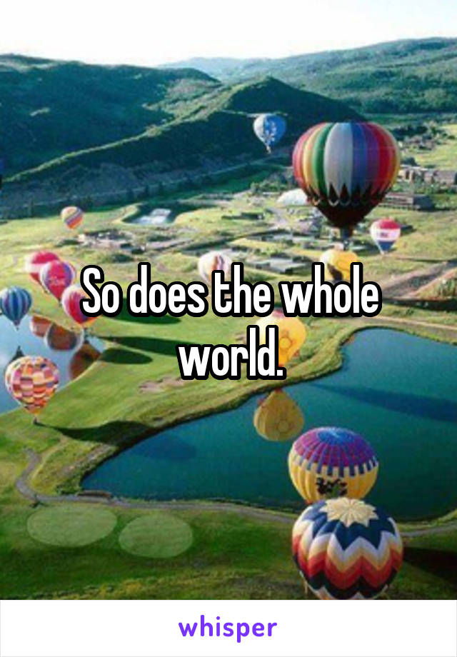 So does the whole world.