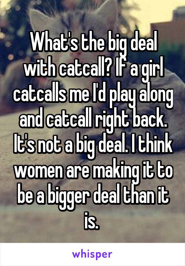 What's the big deal with catcall? If a girl catcalls me I'd play along and catcall right back. It's not a big deal. I think women are making it to be a bigger deal than it is. 