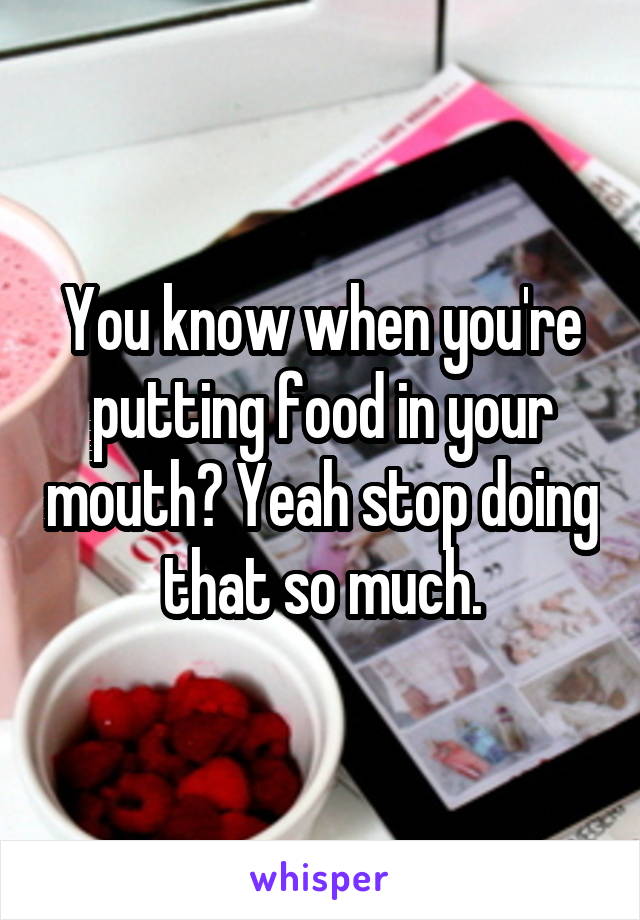 You know when you're putting food in your mouth? Yeah stop doing that so much.