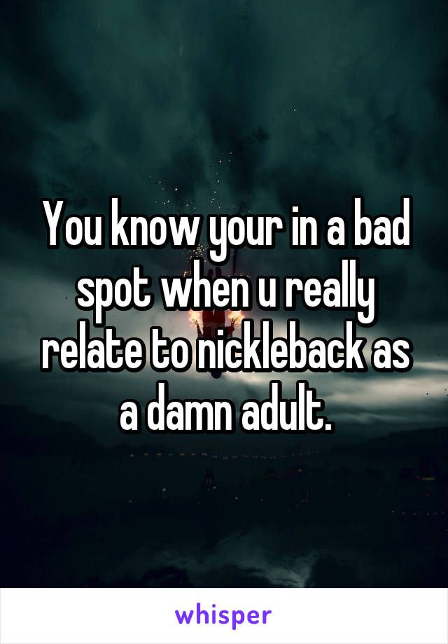 You know your in a bad spot when u really relate to nickleback as a damn adult.