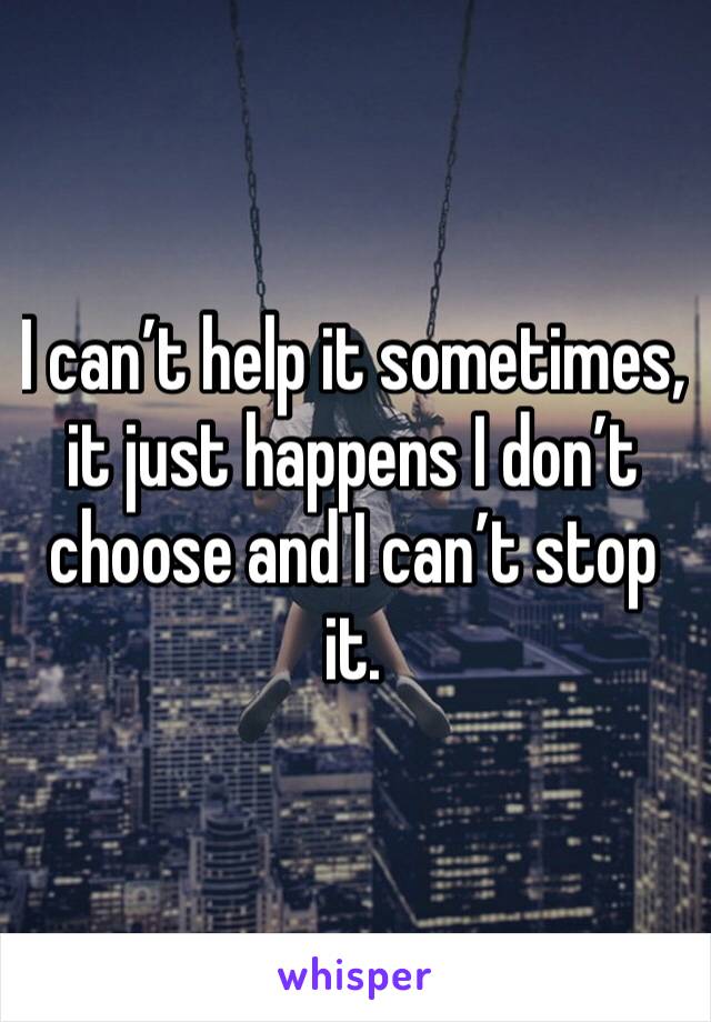 I can’t help it sometimes, it just happens I don’t choose and I can’t stop it.