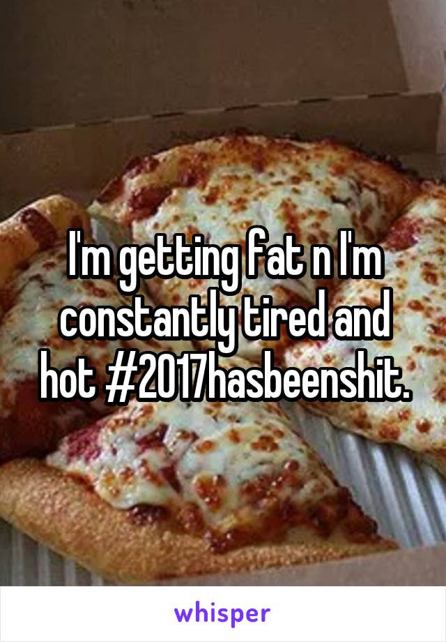 I'm getting fat n I'm constantly tired and hot #2017hasbeenshit.