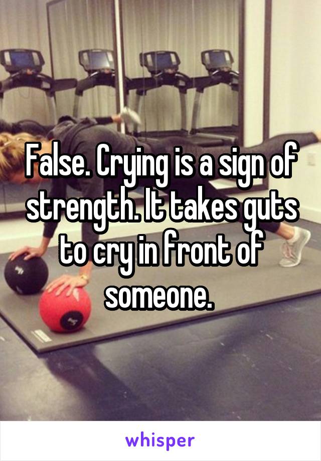 False. Crying is a sign of strength. It takes guts to cry in front of someone. 