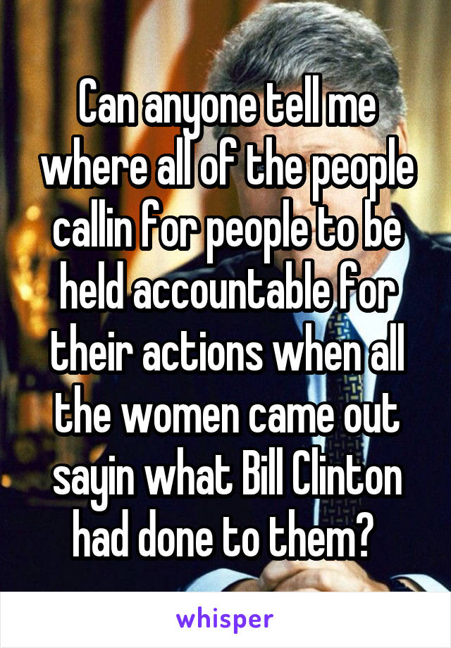 Can anyone tell me where all of the people callin for people to be held accountable for their actions when all the women came out sayin what Bill Clinton had done to them? 