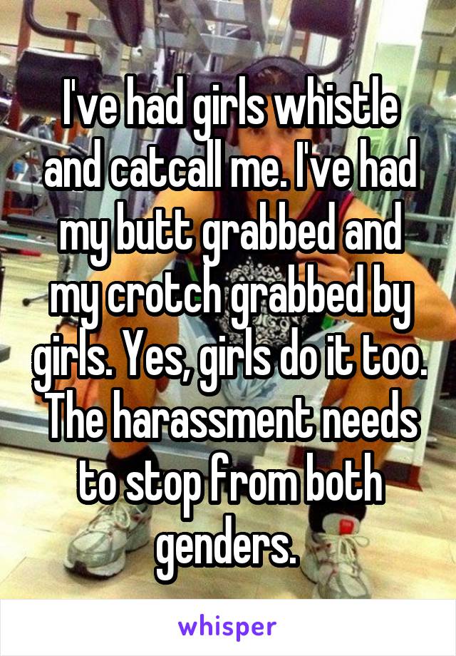 I've had girls whistle and catcall me. I've had my butt grabbed and my crotch grabbed by girls. Yes, girls do it too. The harassment needs to stop from both genders. 