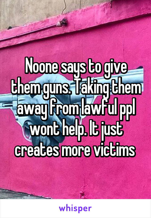 Noone says to give them guns. Taking them away from lawful ppl wont help. It just creates more victims 