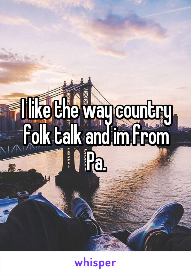 I like the way country folk talk and im from Pa.