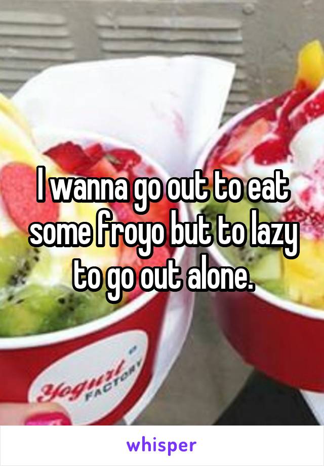 I wanna go out to eat some froyo but to lazy to go out alone.