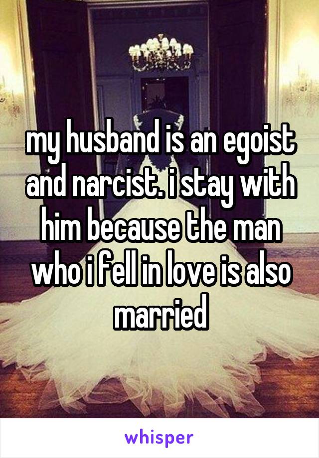 my husband is an egoist and narcist. i stay with him because the man who i fell in love is also married