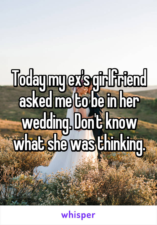 Today my ex's girlfriend asked me to be in her wedding. Don't know what she was thinking.