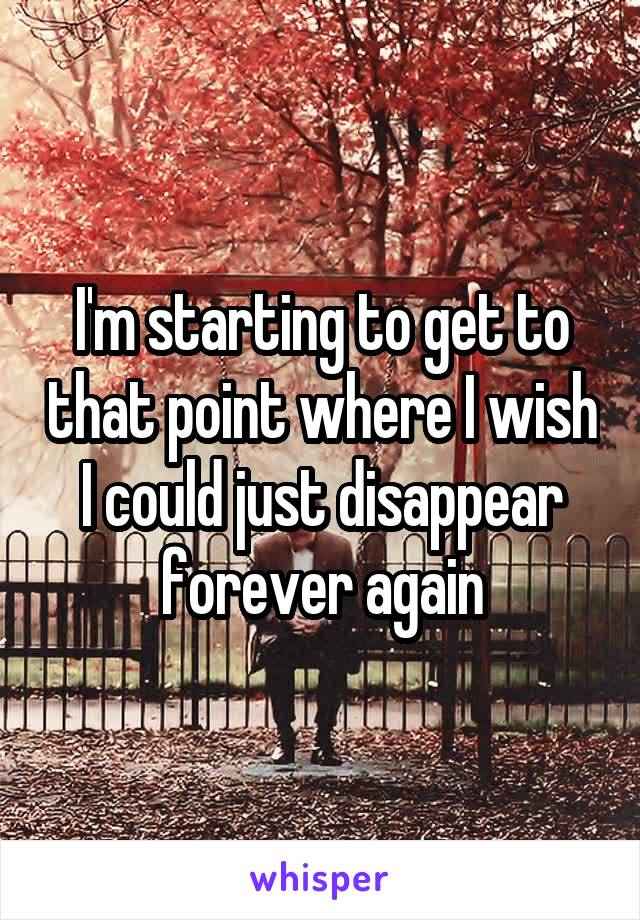 I'm starting to get to that point where I wish I could just disappear forever again