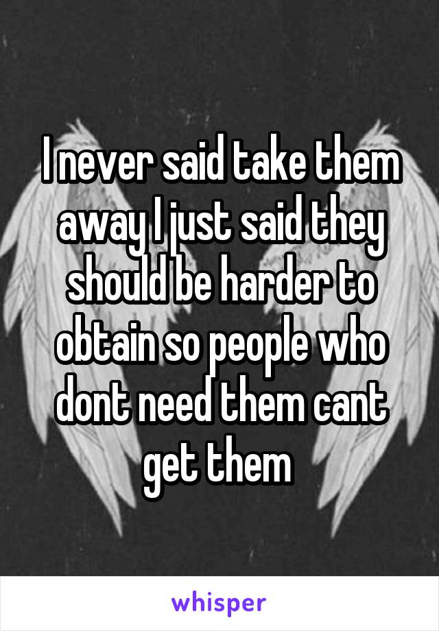 I never said take them away I just said they should be harder to obtain so people who dont need them cant get them 