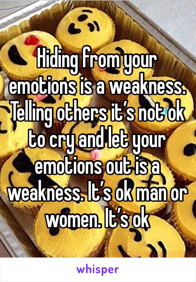 Hiding from your emotions is a weakness. Telling others it’s not ok to cry and let your emotions out is a weakness. It’s ok man or women. It’s ok