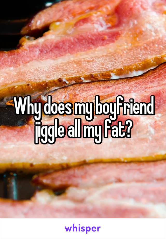 Why does my boyfriend jiggle all my fat?