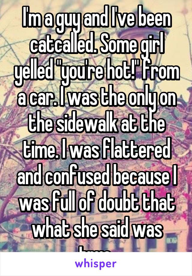 I'm a guy and I've been catcalled. Some girl yelled "you're hot!" from a car. I was the only on the sidewalk at the time. I was flattered and confused because I was full of doubt that what she said was true.