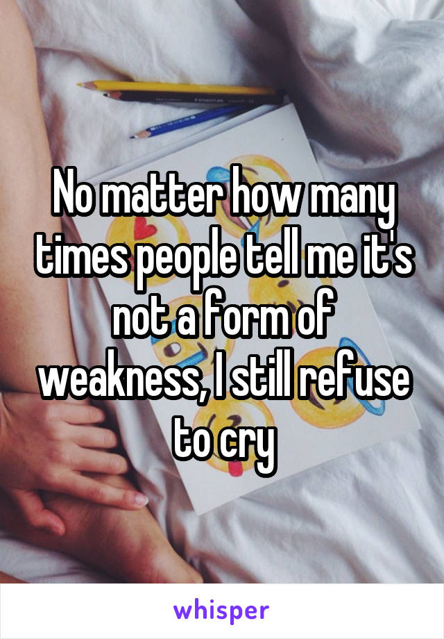 No matter how many times people tell me it's not a form of weakness, I still refuse to cry