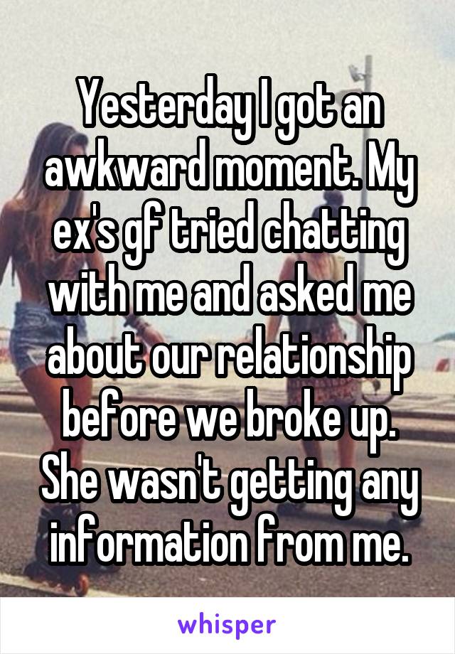 Yesterday I got an awkward moment. My ex's gf tried chatting with me and asked me about our relationship before we broke up. She wasn't getting any information from me.