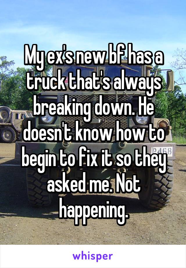 My ex's new bf has a truck that's always breaking down. He doesn't know how to begin to fix it so they asked me. Not happening.
