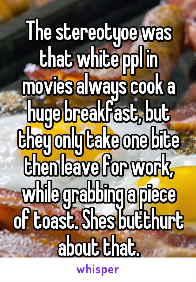 The stereotyoe was that white ppl in movies always cook a huge breakfast, but they only take one bite then leave for work, while grabbing a piece of toast. Shes butthurt about that.