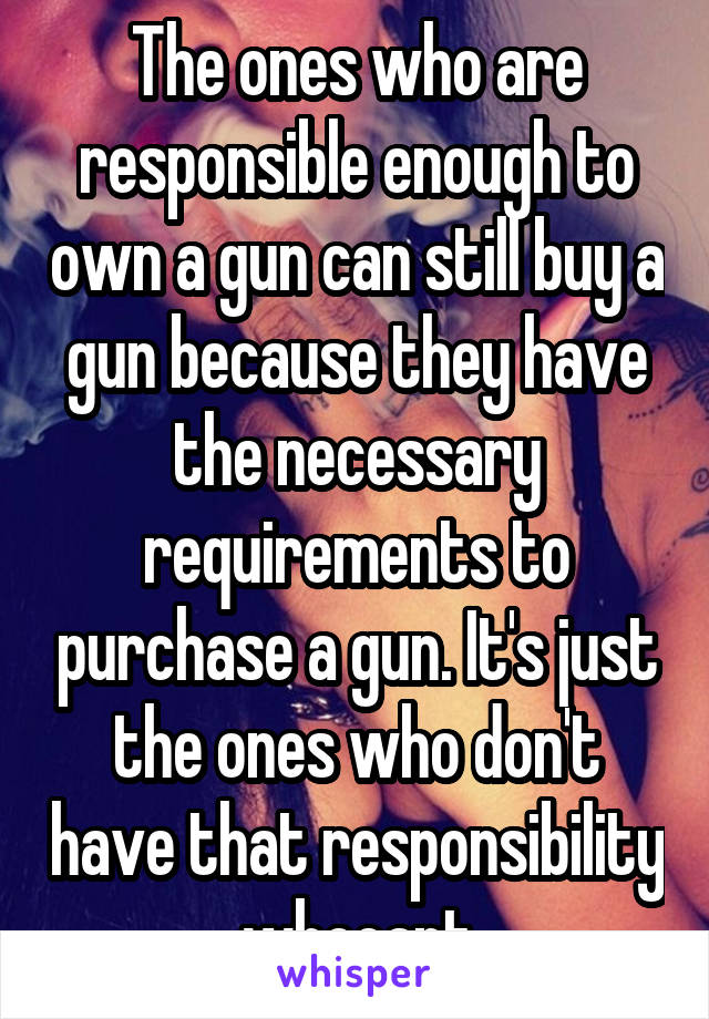 The ones who are responsible enough to own a gun can still buy a gun because they have the necessary requirements to purchase a gun. It's just the ones who don't have that responsibility whocant