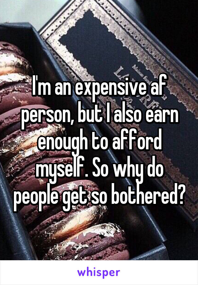 I'm an expensive af person, but I also earn enough to afford myself. So why do people get so bothered?