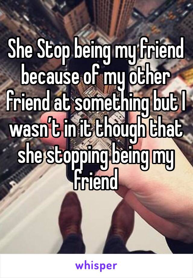 She Stop being my friend because of my other friend at something but I wasn’t in it though that she stopping being my friend 