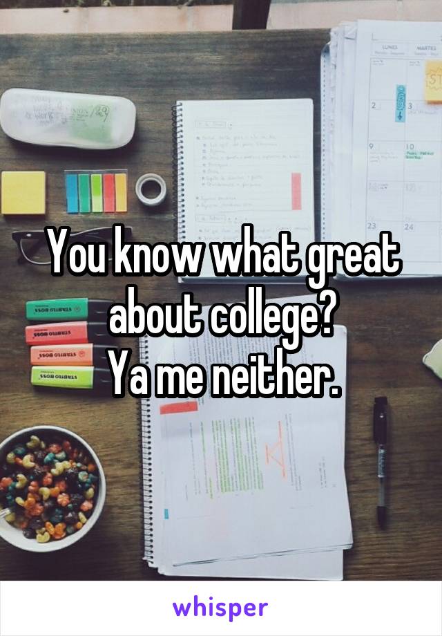 You know what great about college?
Ya me neither.