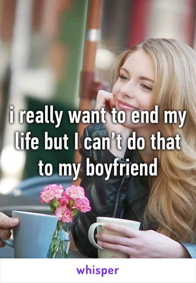 i really want to end my life but I can’t do that to my boyfriend 