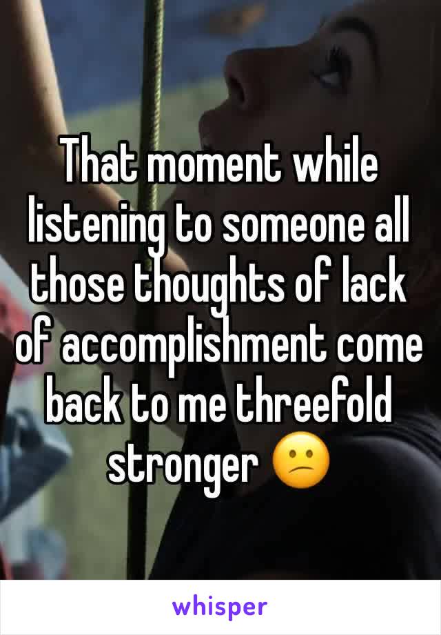 That moment while listening to someone all those thoughts of lack of accomplishment come back to me threefold stronger ðŸ˜•