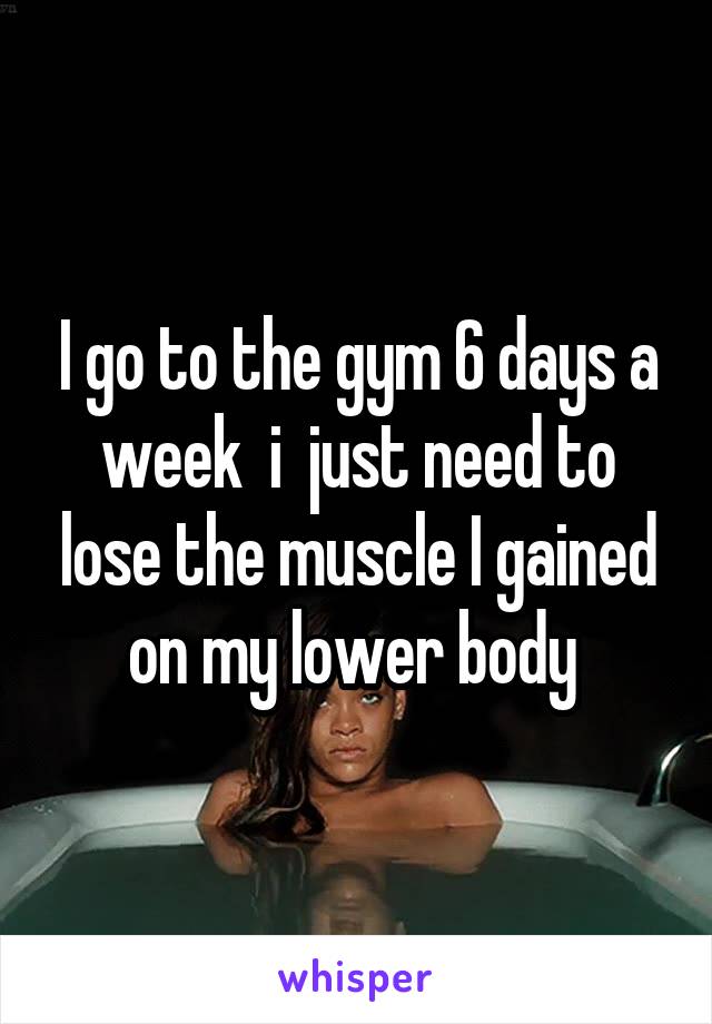 I go to the gym 6 days a week  i  just need to lose the muscle I gained on my lower body 