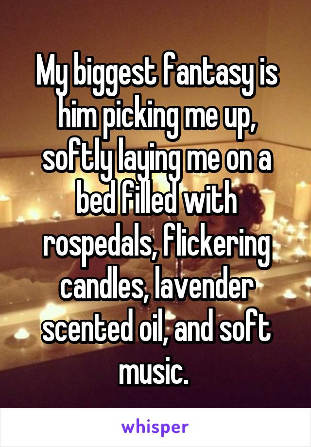My biggest fantasy is him picking me up, softly laying me on a bed filled with rospedals, flickering candles, lavender scented oil, and soft music. 