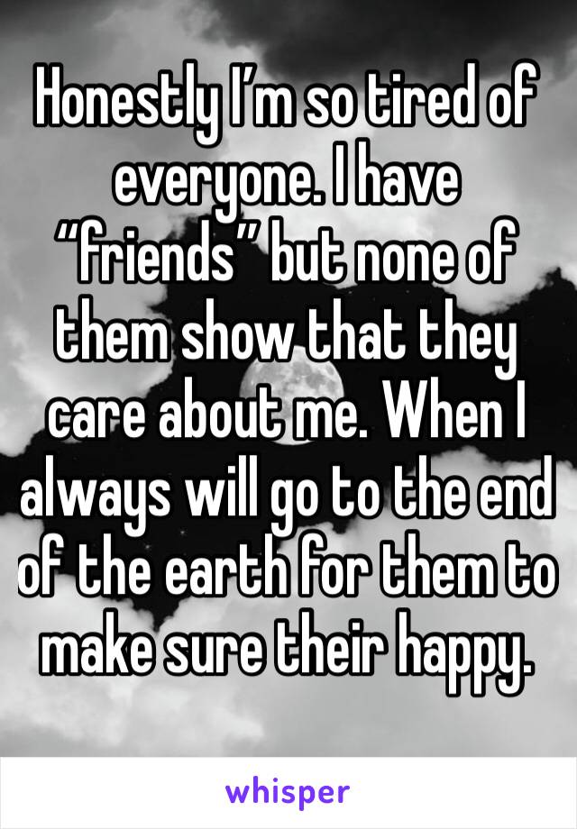 Honestly I’m so tired of everyone. I have “friends” but none of them show that they care about me. When I always will go to the end of the earth for them to make sure their happy. 