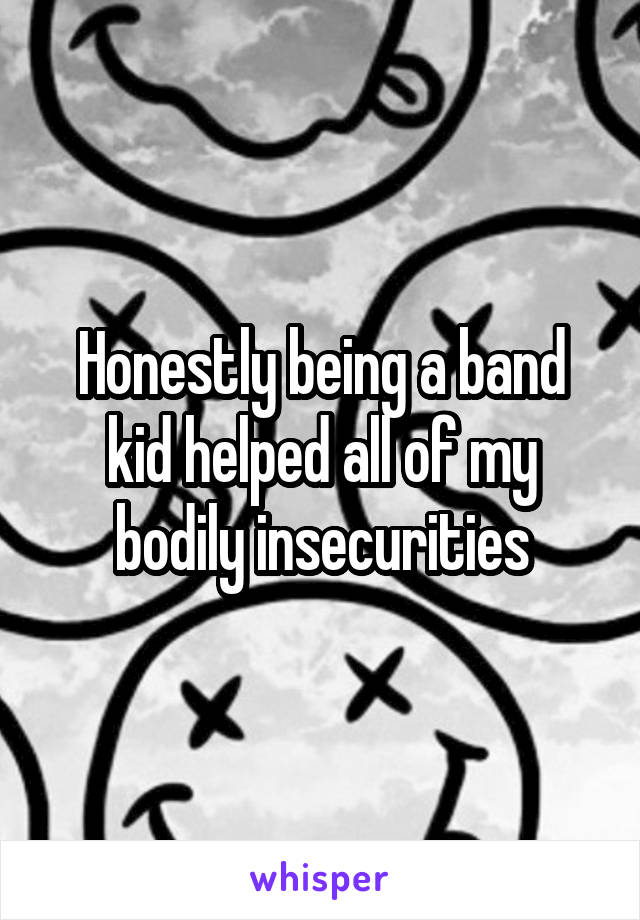 Honestly being a band kid helped all of my bodily insecurities