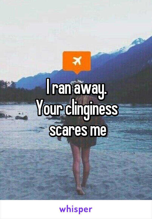 I ran away.
Your clinginess
 scares me