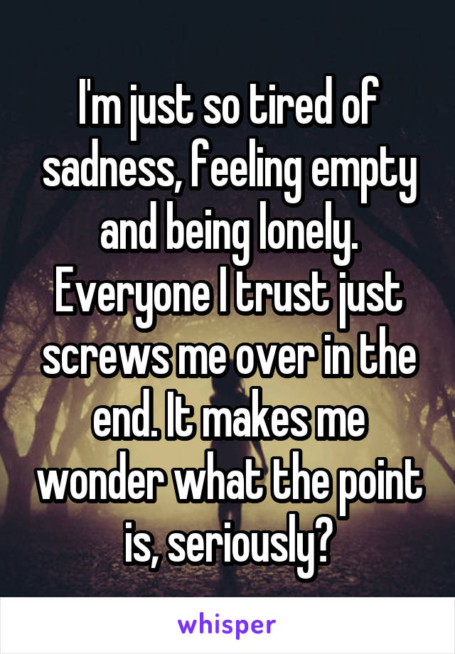 I'm just so tired of sadness, feeling empty and being lonely. Everyone I trust just screws me over in the end. It makes me wonder what the point is, seriously?