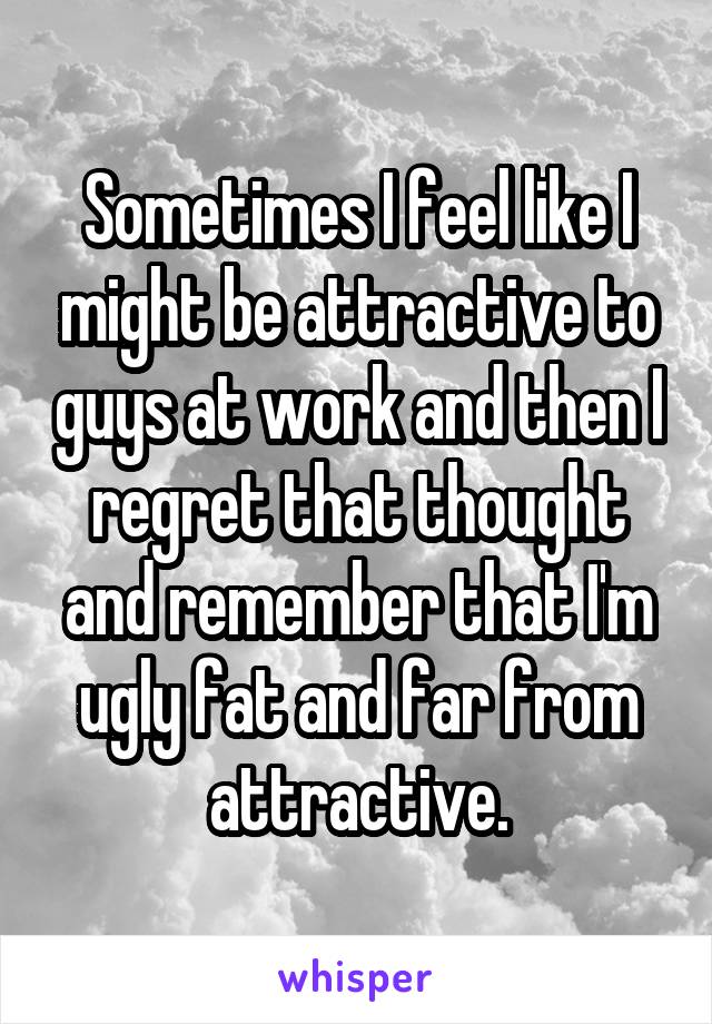 Sometimes I feel like I might be attractive to guys at work and then I regret that thought and remember that I'm ugly fat and far from attractive.
