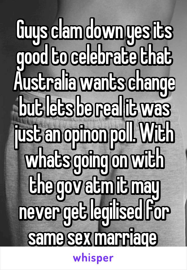 Guys clam down yes its good to celebrate that Australia wants change but lets be real it was just an opinon poll. With whats going on with the gov atm it may never get legilised for same sex marriage 