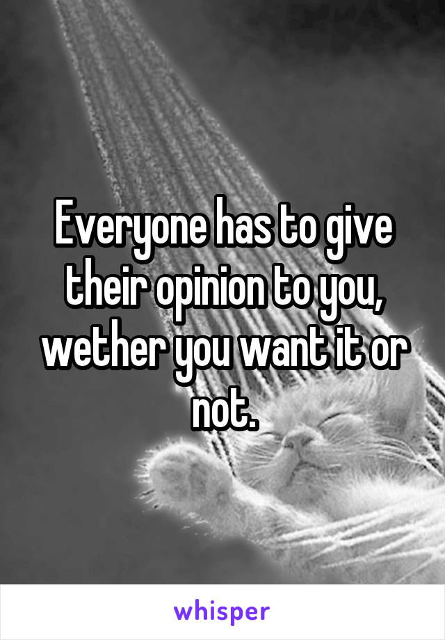 Everyone has to give their opinion to you, wether you want it or not.
