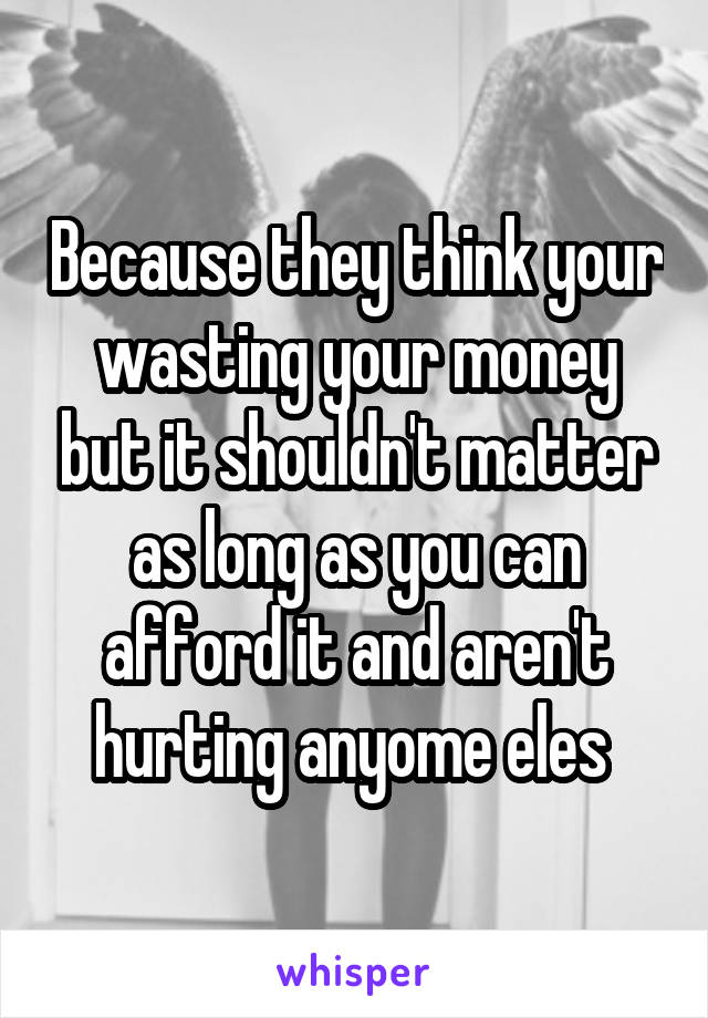 Because they think your wasting your money but it shouldn't matter as long as you can afford it and aren't hurting anyome eles 