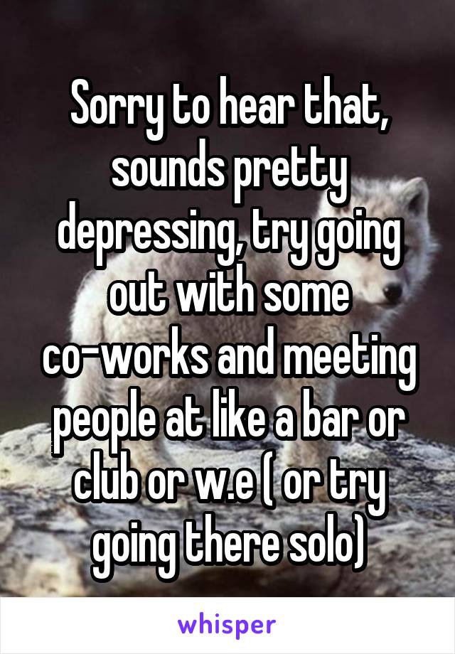 Sorry to hear that, sounds pretty depressing, try going out with some co-works and meeting people at like a bar or club or w.e ( or try going there solo)