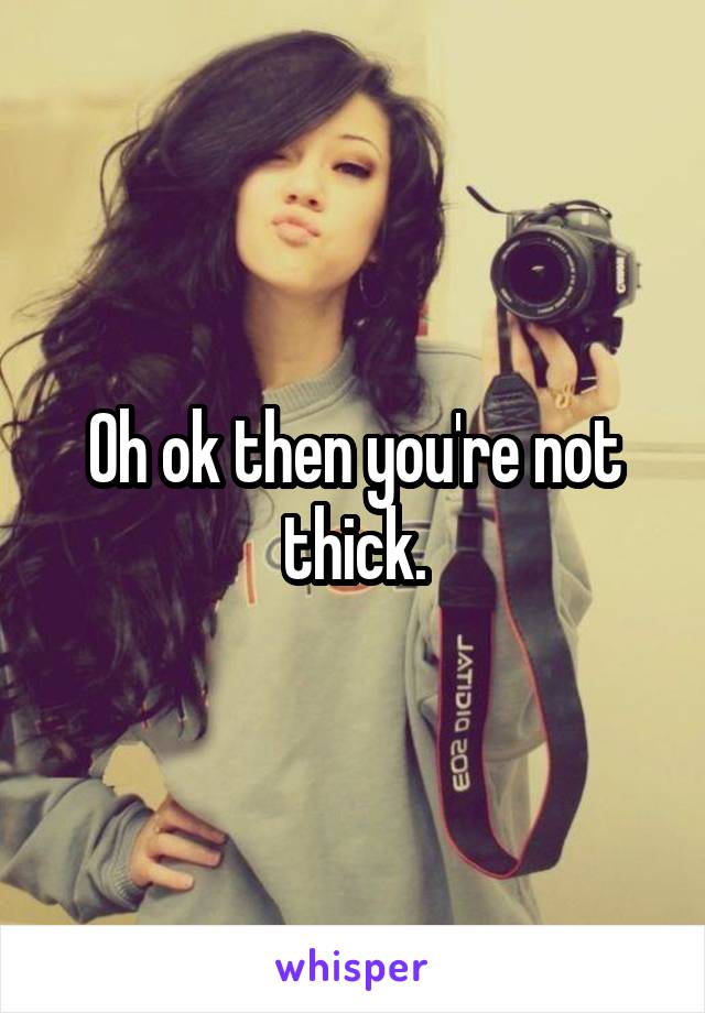 Oh ok then you're not thick.